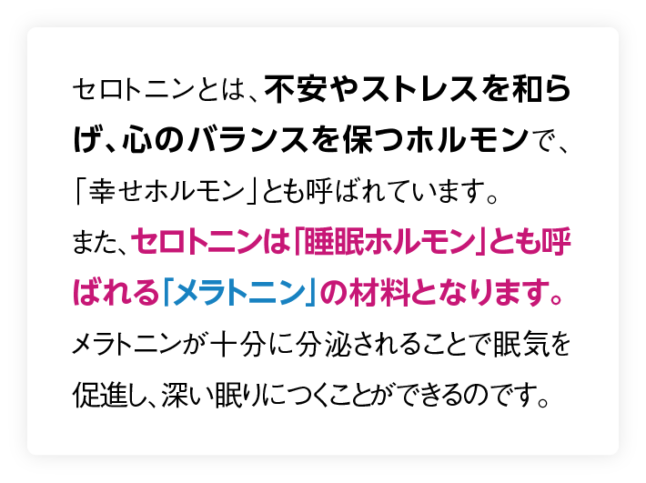 セロトニンは「睡眠ホルモン」とも呼ばれる「メラトニン」の材料となります。