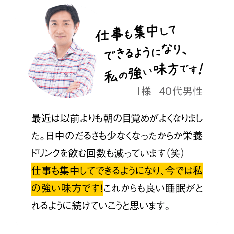 仕事も集中してできるようになり、私の強い味方です！　I様  40代男性