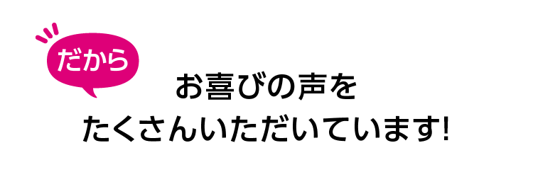 だからお喜びの声をたくさんいただいています！