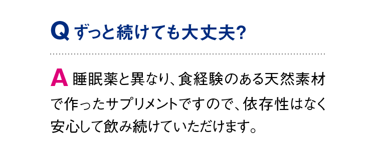 Q：ずっと続けても大丈夫？　A：睡眠薬と異なり、食経験のある天然素材で作ったサプリメントですので、依存性はなく安心して飲み続けていただけます。