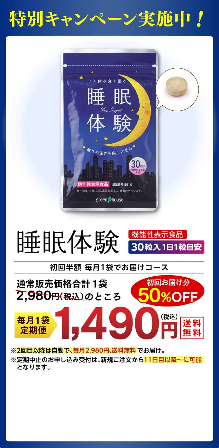 特別キャンペーン実施中！機能性表示食品【睡眠体験®】30粒入 1日1粒目安　毎月1袋でお届けの定期コースお申込みで、通常販売価格 1袋2,980円（税込）のところ初回お届け分50%OFF1490円（税込）でお届け。※2回目以降は自動で、2カ月ごとに2袋3,960円、送料無料でお届け。※定期中止のお申し込み受付は、新規ご注文から11日目以降～に可能となります。