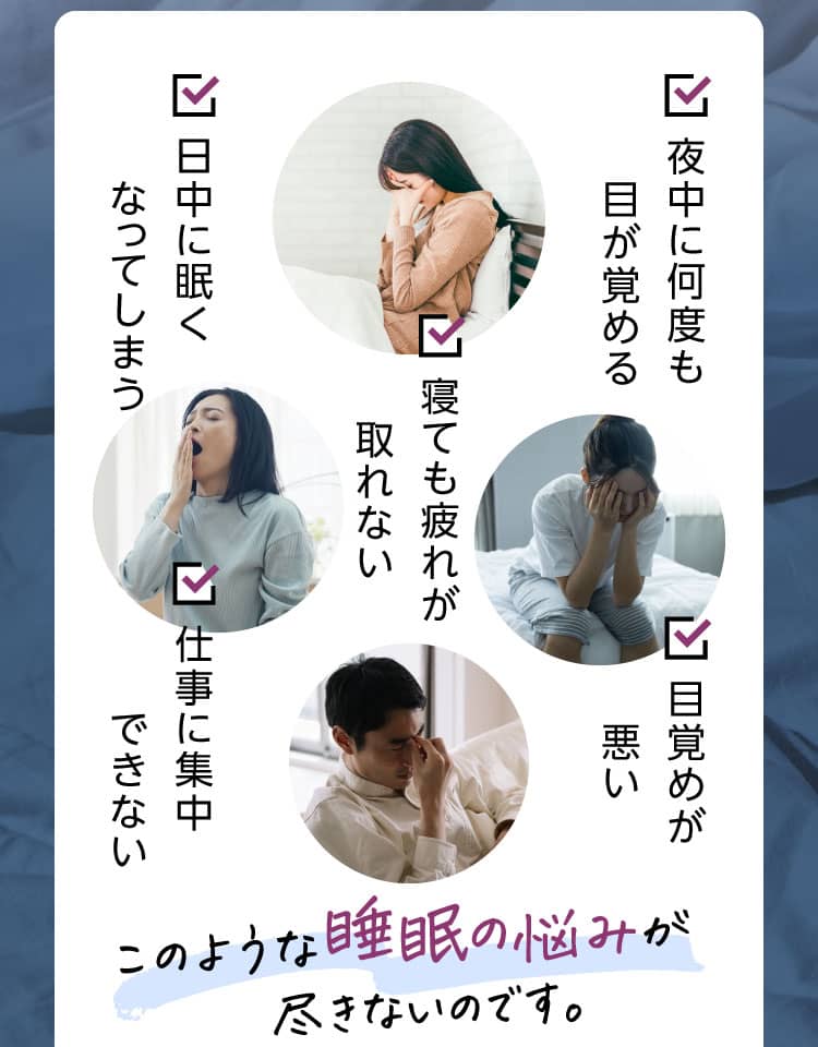 ✓夜中に何度も目が覚める ✓日中に眠くなってしまう ✓寝ても疲れが取れない ✓仕事に集中できない ✓目覚めが悪い このような睡眠の悩みが尽きないのです。