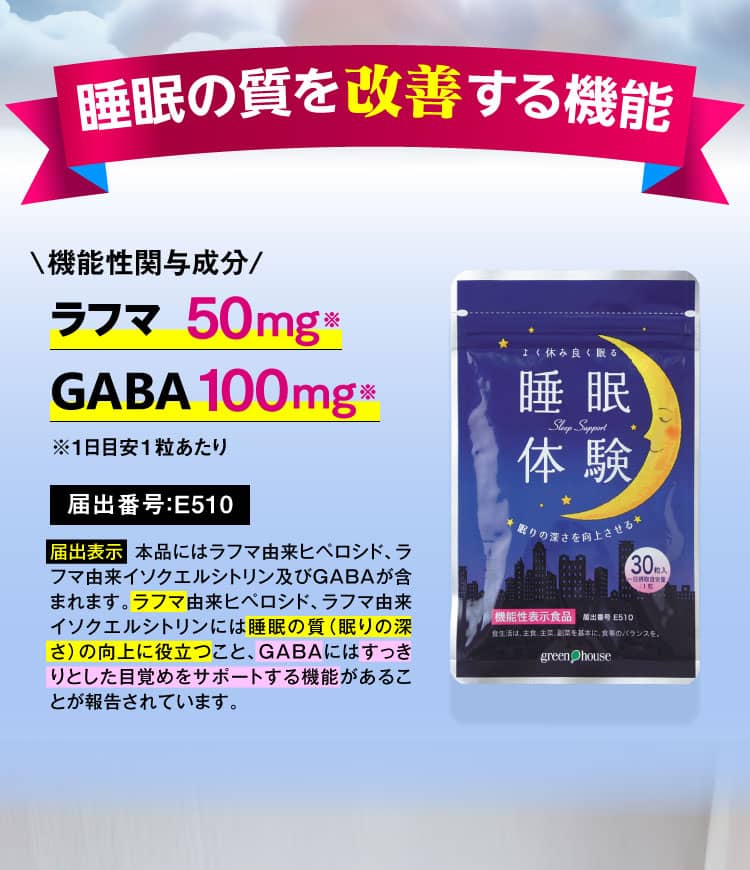 睡眠の質を改善する機能 機能性関与成分[ラフマ]50mg※[GABA]100mg※ ※1日目安1粒あたり 届出番号：E510 届出表示 本品にはラフマ由来ヒペロシド、ラフマ由来イソクエルシトリン及びGABAが含まれます。ラフマ由来ヒペロシド、ラフマ由来イソクエルシトリンには睡眠の質（眠りの深さ）の向上に役立つこと、GABAにはすっきりとした目覚めをサポートする機能があることが報告されています。