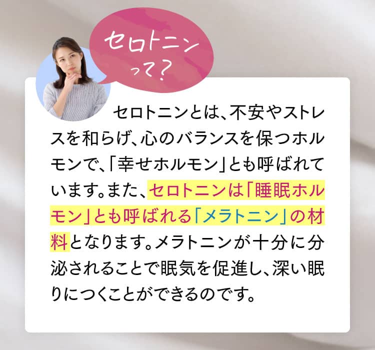 セロトニンとは、不安やストレスを和らげ、心のバランスを保つホルモンで、「幸せホルモン」とも呼ばれています。また、セロトニンは「睡眠ホルモン」とも呼ばれる「メラトニン」の材料となります。メラトニンが十分に分泌されることで眠気を促進し、深い眠りにつくことができるのです。
