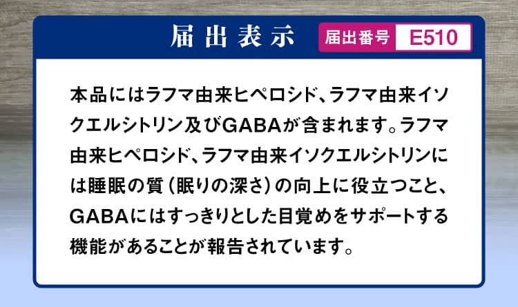 届出表示 本品にはラフマ由来ヒペロシド、ラフマ由来イソクエルシトリン及びGABAが含まれます。ラフマ由来ヒペロシド、ラフマ由来イソクエルシトリンには睡眠の質（眠りの深さ）の向上に役立つこと、GABAにはすっきりとした目覚めをサポートする機能があることが報告されています。