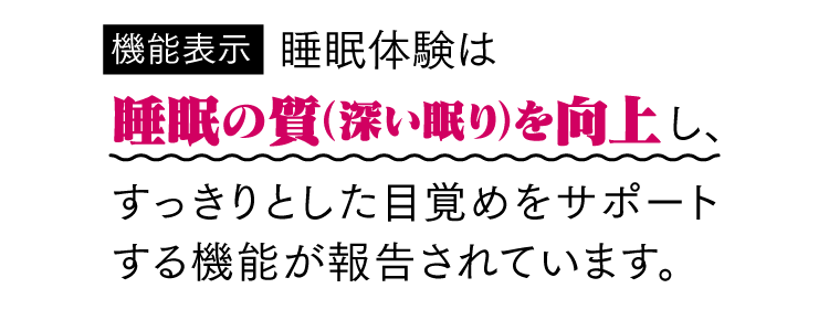 [機能表示] 睡眠体験は睡眠の質（深い眠り）を向上し、すっきりとした目覚めをサポートする機能が報告されています。