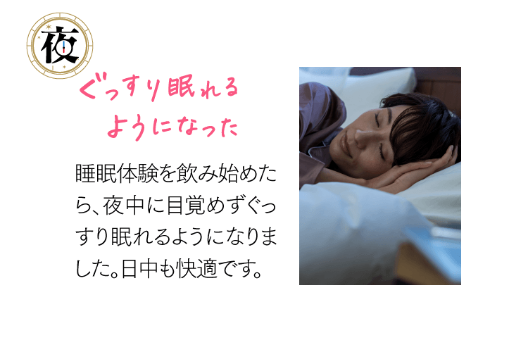 [夜]ぐっすり眠れるようになった 睡眠体験を飲み始めたら、夜中に目覚めずぐっすり眠れるようになりました。日中も快適です。