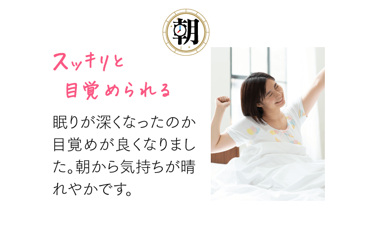 [朝] スッキリと目覚められる 眠りが深くなったのか目覚めが良くなりました。朝から気持ちが晴れやかです。