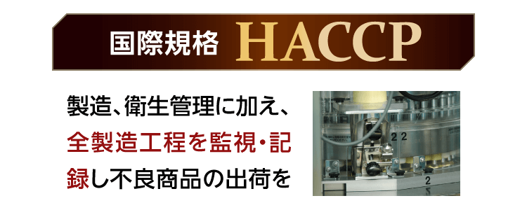国際規格[HACCP] 製造、衛生管理に加え、全製造工程を監視・記録し不良商品の出荷を防ぎます。