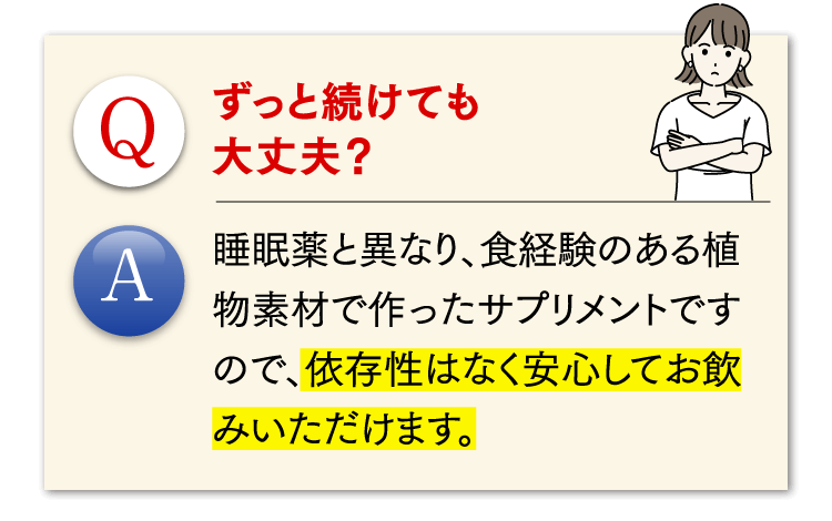 Q.ずっと続けても大丈夫？ A.睡眠薬と異なり、食経験のある植物素材で作ったサプリメントですので、依存性はなく安心してお飲みいただけます。
