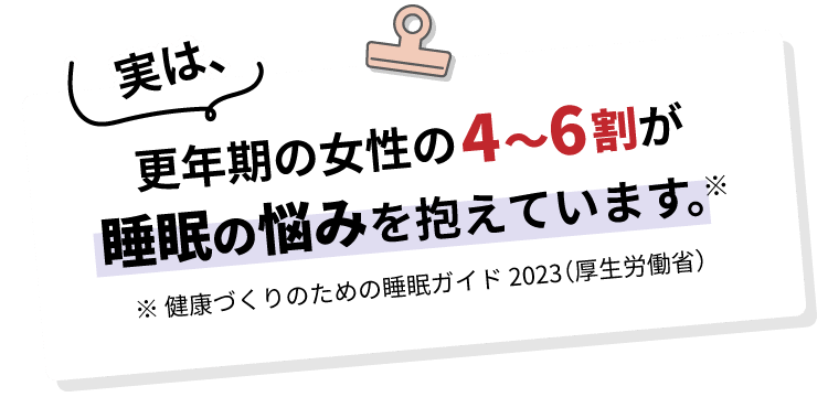 実は、更年期の女性の4～6割が睡眠の悩みを抱えています。※ 健康づくりのための睡眠ガイド 2023（厚生労働省）