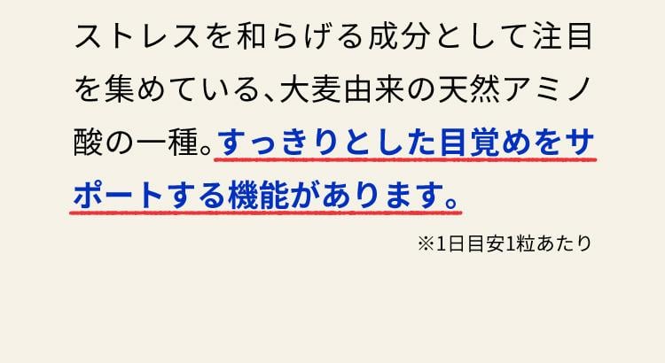 ストレスを和らげる成分として注目を集めている、大麦由来の天然アミノ酸の一種。すっきりとした目覚めをサポートする機能があります。