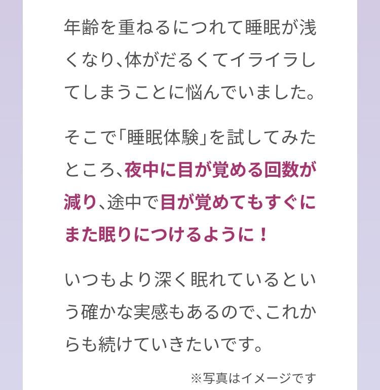 年齢を重ねるにつれて睡眠が浅くなり、体がだるくてイライラしてしまうことに悩んでいました。そこで「睡眠体験」を試してみたところ、夜中に目が覚める回数が減り、途中で目が覚めてもすぐにまた眠りにつけるように！いつもより深く眠れているという確かな実感もあるので、これからも続けていきたいです。