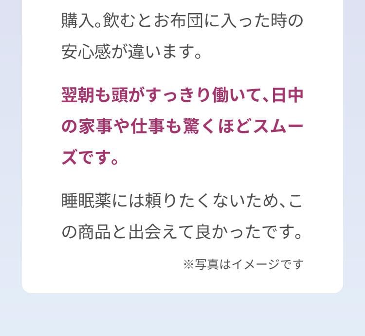 植物由来のラフマやGABAというナチュラルな成分に惹かれて購入。飲むとお布団に入った時の安心感が違います。翌朝も頭がすっきり働いて、日中の家事や仕事も驚くほどスムーズです。睡眠薬には頼りたくないため、この商品と出会えて良かったです。