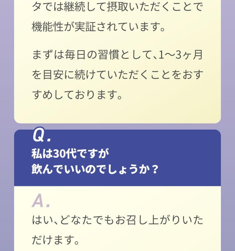 A.健康食品はお薬ではないので即効性はございませんが、臨床試験のデータでは継続して摂取いただくことで機能性が実証されています。まずは毎日の習慣として、1〜3ヶ月を目安に続けていただくことをおすすめしております。