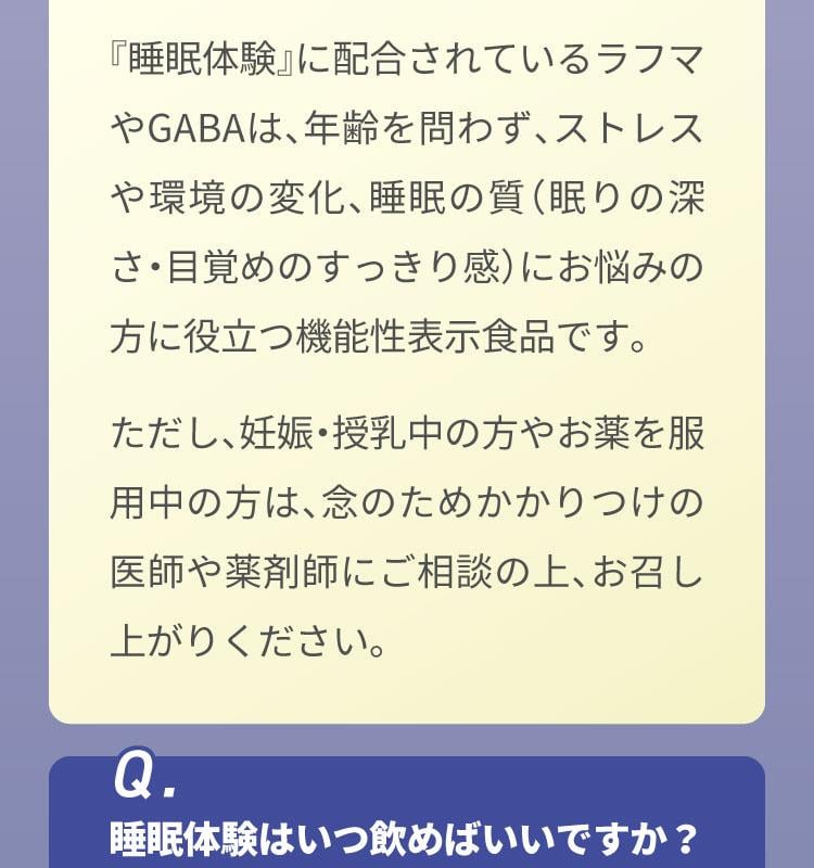 Q.私は30代ですが飲んでいいのでしょうか？　A.はい、どなたでもお召し上がりいただけます。『睡眠体験』に配合されているラフマやGABAは、年齢を問わず、ストレスや環境の変化、睡眠の質（眠りの深さ・目覚めのすっきり感）にお悩みの方に役立つ機能性表示食品です。ただし、妊娠・授乳中の方やお薬を服用中の方は、念のためかかりつけの医師や薬剤師にご相談の上、お召し上がりください。