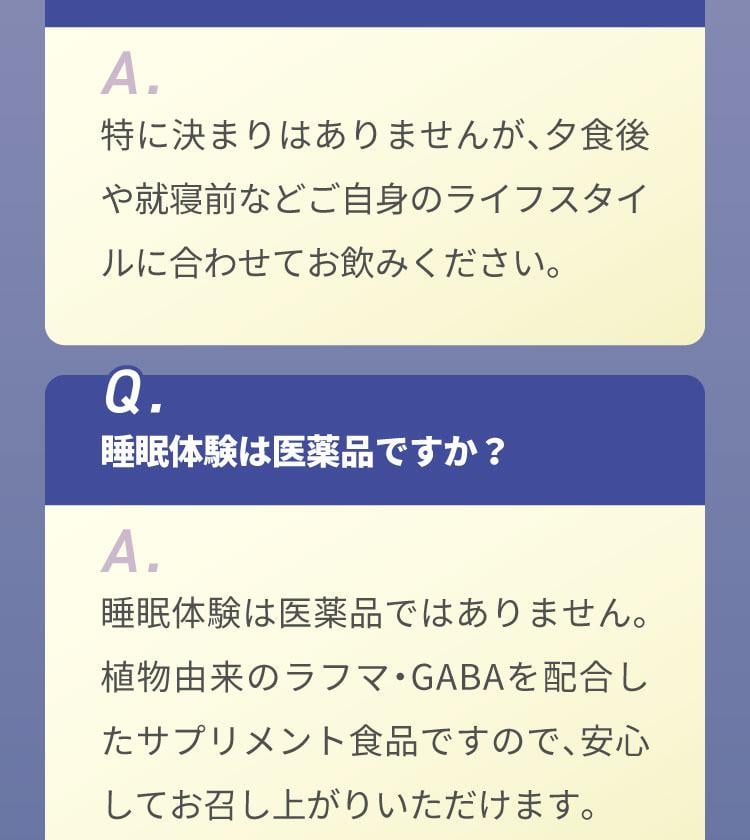 Q.睡眠体験はいつ飲めばいいですか？A.特に決まりはありませんが、夕食後や就寝前などご自身のライフスタイルに合わせてお飲みください。Q.睡眠体験は医薬品ですか？A.睡眠体験は医薬品ではありません。植物由来のラフマ・GABAを配合したサプリメント食品ですので、安心してお召し上がりいただけます。