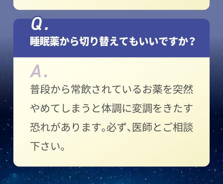 Q.睡眠薬から切り替えてもいいですか？A.普段から常飲されているお薬を突然やめてしまうと体調に変調をきたす恐れがあります。必ず、医師とご相談下さい。